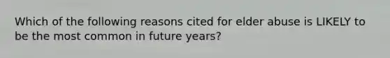 Which of the following reasons cited for elder abuse is LIKELY to be the most common in future years?