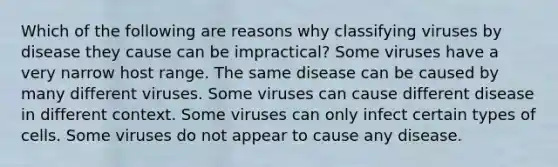 Which of the following are reasons why classifying viruses by disease they cause can be impractical? Some viruses have a very narrow host range. The same disease can be caused by many different viruses. Some viruses can cause different disease in different context. Some viruses can only infect certain types of cells. Some viruses do not appear to cause any disease.