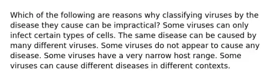 Which of the following are reasons why classifying viruses by the disease they cause can be impractical? Some viruses can only infect certain types of cells. The same disease can be caused by many different viruses. Some viruses do not appear to cause any disease. Some viruses have a very narrow host range. Some viruses can cause different diseases in different contexts.