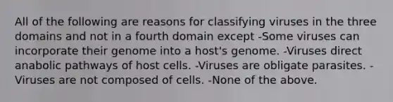 All of the following are reasons for classifying viruses in the three domains and not in a fourth domain except -Some viruses can incorporate their genome into a host's genome. -Viruses direct anabolic pathways of host cells. -Viruses are obligate parasites. -Viruses are not composed of cells. -None of the above.