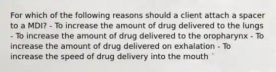 For which of the following reasons should a client attach a spacer to a MDI? - ​To increase the amount of drug delivered to the lungs - To increase the amount of drug delivered to the oropharynx - To increase the amount of drug delivered on exhalation - To increase the speed of drug delivery into the mouth