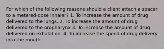 For which of the following reasons should a client attach a spacer to a metered-dose inhaler? 1. To increase the amount of drug delivered to the lungs. 2. To increase the amount of drug delivered to the oropharynx 3. To increase the amount of drug delivered on exhalation. 4. To increase the speed of drug delivery into the mouth.