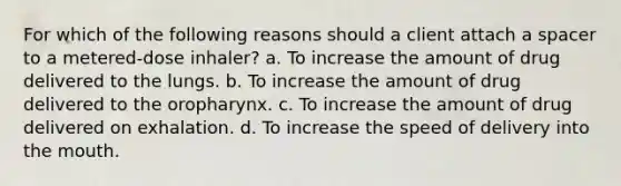 For which of the following reasons should a client attach a spacer to a metered-dose inhaler? a. To increase the amount of drug delivered to the lungs. b. To increase the amount of drug delivered to the oropharynx. c. To increase the amount of drug delivered on exhalation. d. To increase the speed of delivery into <a href='https://www.questionai.com/knowledge/krBoWYDU6j-the-mouth' class='anchor-knowledge'>the mouth</a>.