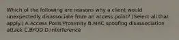 Which of the following are reasons why a client would unexpectedly disassociate from an access point? (Select all that apply.) A.Access Point Proximity B.MAC spoofing disassociation attack C.BYOD D.Interference