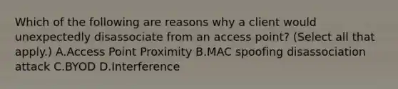 Which of the following are reasons why a client would unexpectedly disassociate from an access point? (Select all that apply.) A.Access Point Proximity B.MAC spoofing disassociation attack C.BYOD D.Interference