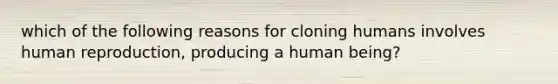 which of the following reasons for cloning humans involves human reproduction, producing a human being?