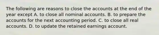 The following are reasons to close the accounts at the end of the year except A. to close all nominal accounts. B. to prepare the accounts for the next accounting period. C. to close all real accounts. D. to update the retained earnings account.