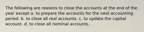 The following are reasons to close the accounts at the end of the year except a. to prepare the accounts for the next accounting period. b. to close all real accounts. c. to update the capital account. d. to close all nominal accounts.