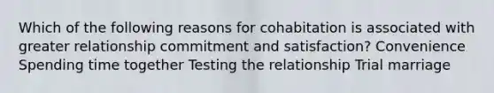 Which of the following reasons for cohabitation is associated with greater relationship commitment and satisfaction? Convenience Spending time together Testing the relationship Trial marriage