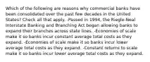 Which of the following are reasons why commercial banks have been consolidated over the past few decades in the United States? Check all that apply. -Passed in 1994, the Riegle-Neal Interstate Banking and Branching Act began allowing banks to expand their branches across state lines. -Economies of scale make it so banks incur constant average total costs as they expand. -Economies of scale make it so banks incur lower average total costs as they expand. -Constant returns to scale make it so banks incur lower average total costs as they expand.