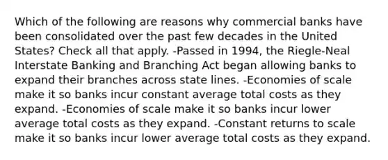 Which of the following are reasons why commercial banks have been consolidated over the past few decades in the United States? Check all that apply. -Passed in 1994, the Riegle-Neal Interstate Banking and Branching Act began allowing banks to expand their branches across state lines. -Economies of scale make it so banks incur constant average total costs as they expand. -Economies of scale make it so banks incur lower average total costs as they expand. -Constant returns to scale make it so banks incur lower average total costs as they expand.