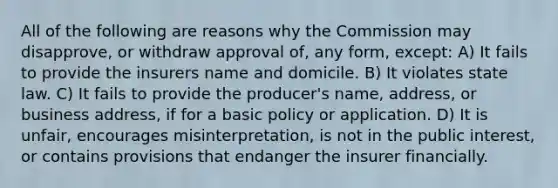 All of the following are reasons why the Commission may disapprove, or withdraw approval of, any form, except: A) It fails to provide the insurers name and domicile. B) It violates state law. C) It fails to provide the producer's name, address, or business address, if for a basic policy or application. D) It is unfair, encourages misinterpretation, is not in the public interest, or contains provisions that endanger the insurer financially.