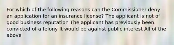 For which of the following reasons can the Commissioner deny an application for an insurance license? The applicant is not of good business reputation The applicant has previously been convicted of a felony It would be against public interest All of the above