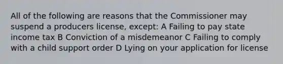 All of the following are reasons that the Commissioner may suspend a producers license, except: A Failing to pay state income tax B Conviction of a misdemeanor C Failing to comply with a child support order D Lying on your application for license