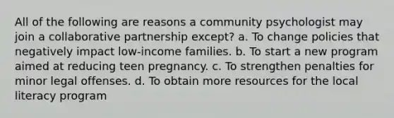 All of the following are reasons a community psychologist may join a collaborative partnership except? a. To change policies that negatively impact low-income families. b. To start a new program aimed at reducing teen pregnancy. c. To strengthen penalties for minor legal offenses. d. To obtain more resources for the local literacy program