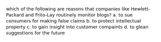 which of the following are reasons that companies like Hewlett-Packard and Frito-Lay routinely monitor blogs? a. to sue consumers for making false claims b. to protect intellectual property c. to gain insight into customer compaints d. to glean suggestions for the future