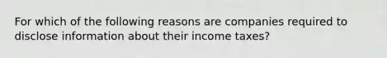 For which of the following reasons are companies required to disclose information about their income taxes?