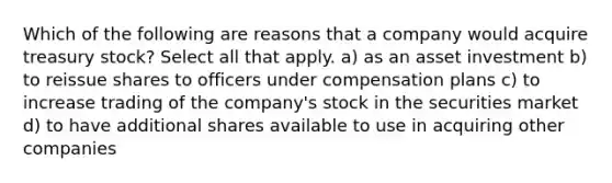 Which of the following are reasons that a company would acquire treasury stock? Select all that apply. a) as an asset investment b) to reissue shares to officers under compensation plans c) to increase trading of the company's stock in the securities market d) to have additional shares available to use in acquiring other companies