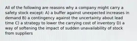 All of the following are reasons why a company might carry a safety stock except: A) a buffer against unexpected increases in demand B) a contingency against the uncertainty about lead time C) a strategy to lower the carrying cost of inventory D) a way of softening the impact of sudden unavailability of stock from suppliers