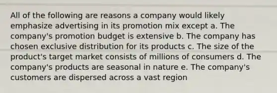 ​All of the following are reasons a company would likely emphasize advertising in its promotion mix except a. ​The company's promotion budget is extensive b. ​The company has chosen exclusive distribution for its products c. ​The size of the product's target market consists of millions of consumers d. ​The company's products are seasonal in nature e. The company's customers are dispersed across a vast region