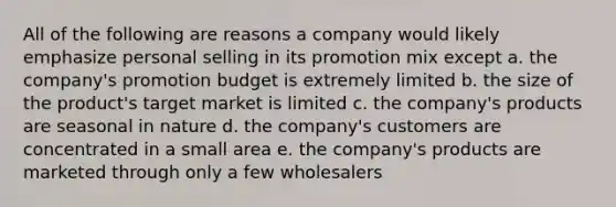 All of the following are reasons a company would likely emphasize personal selling in its promotion mix except a. the company's promotion budget is extremely limited b. the size of the product's target market is limited c. the company's products are seasonal in nature d. the company's customers are concentrated in a small area e. the company's products are marketed through only a few wholesalers