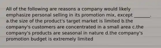 All of the following are reasons a company would likely emphasize personal selling in its promotion mix, except _______. a.the size of the product's target market is limited b.the company's customers are concentrated in a small area c.the company's products are seasonal in nature d.the company's promotion budget is extremely limited