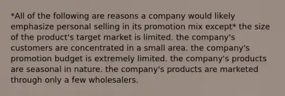 *All of the following are reasons a company would likely emphasize personal selling in its promotion mix except* the size of the product's target market is limited. the company's customers are concentrated in a small area. the company's promotion budget is extremely limited. the company's products are seasonal in nature. the company's products are marketed through only a few wholesalers.