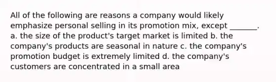 All of the following are reasons a company would likely emphasize personal selling in its promotion mix, except _______. a. the size of the product's target market is limited b. the company's products are seasonal in nature c. the company's promotion budget is extremely limited d. the company's customers are concentrated in a small area