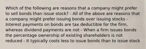 Which of the following are reasons that a company might prefer to sell bonds than issue stock? - All of the above are reasons that a company might prefer issuing bonds over issuing stocks - Interest payments on bonds are tax deductible for the firm, whereas dividend payments are not - When a firm issues bonds the percentage ownership of existing shareholders is not reduced - It typically costs less to issue bonds than to issue stock