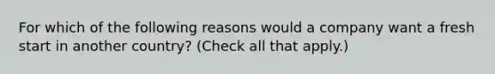 For which of the following reasons would a company want a fresh start in another country? (Check all that apply.)