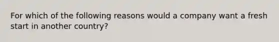 For which of the following reasons would a company want a fresh start in another country?