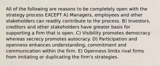 All of the following are reasons to be completely open with the strategy process EXCEPT A) Managers, employees and other stakeholders can readily contribute to the process. B) Investors, creditors and other stakeholders have greater basis for supporting a firm that is open. C) Visibility promotes democracy whereas secrecy promotes autocracy. D) Participation and openness enhances understanding, commitment and communication within the firm. E) Openness limits rival firms from imitating or duplicating the firm's strategies.