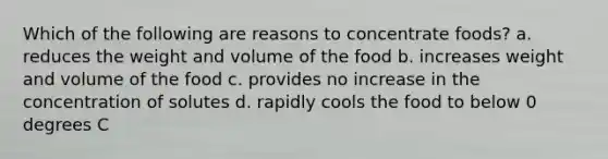 Which of the following are reasons to concentrate foods? a. reduces the weight and volume of the food b. increases weight and volume of the food c. provides no increase in the concentration of solutes d. rapidly cools the food to below 0 degrees C