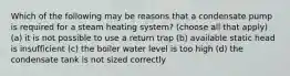 Which of the following may be reasons that a condensate pump is required for a steam heating system? (choose all that apply) (a) it is not possible to use a return trap (b) available static head is insufficient (c) the boiler water level is too high (d) the condensate tank is not sized correctly