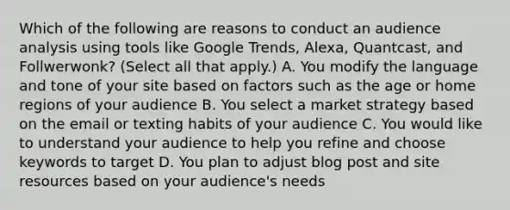 Which of the following are reasons to conduct an audience analysis using tools like Google Trends, Alexa, Quantcast, and Follwerwonk? (Select all that apply.) A. You modify the language and tone of your site based on factors such as the age or home regions of your audience B. You select a market strategy based on the email or texting habits of your audience C. You would like to understand your audience to help you refine and choose keywords to target D. You plan to adjust blog post and site resources based on your audience's needs