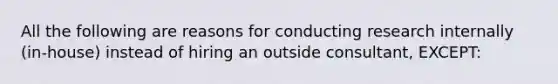 All the following are reasons for conducting research internally (in-house) instead of hiring an outside consultant, EXCEPT: