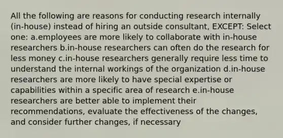 All the following are reasons for conducting research internally (in-house) instead of hiring an outside consultant, EXCEPT: Select one: a.employees are more likely to collaborate with in-house researchers b.in-house researchers can often do the research for less money c.in-house researchers generally require less time to understand the internal workings of the organization d.in-house researchers are more likely to have special expertise or capabilities within a specific area of research e.in-house researchers are better able to implement their recommendations, evaluate the effectiveness of the changes, and consider further changes, if necessary