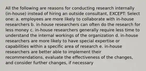 All the following are reasons for conducting research internally (in-house) instead of hiring an outside consultant, EXCEPT: Select one: a. employees are more likely to collaborate with in-house researchers b. in-house researchers can often do the research for less money c. in-house researchers generally require less time to understand the internal workings of the organization d. in-house researchers are more likely to have special expertise or capabilities within a specific area of research e. in-house researchers are better able to implement their recommendations, evaluate the effectiveness of the changes, and consider further changes, if necessary