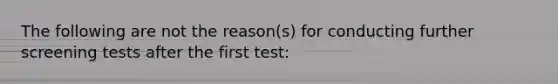 The following are not the reason(s) for conducting further screening tests after the first test: