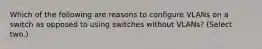 Which of the following are reasons to configure VLANs on a switch as opposed to using switches without VLANs? (Select two.)