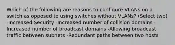 Which of the following are reasons to configure VLANs on a switch as opposed to using switches without VLANs? (Select two) -Increased Security -Increased number of collision domains -Increased number of broadcast domains -Allowing broadcast traffic between subnets -Redundant paths between two hosts