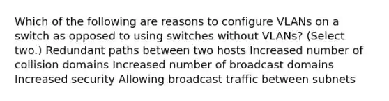 Which of the following are reasons to configure VLANs on a switch as opposed to using switches without VLANs? (Select two.) Redundant paths between two hosts Increased number of collision domains Increased number of broadcast domains Increased security Allowing broadcast traffic between subnets