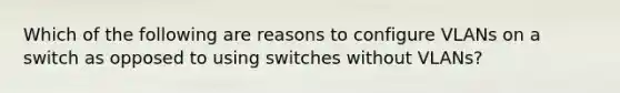 Which of the following are reasons to configure VLANs on a switch as opposed to using switches without VLANs?