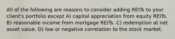 All of the following are reasons to consider adding REITs to your client's portfolio except A) capital appreciation from equity REITs. B) reasonable income from mortgage REITs. C) redemption at net asset value. D) low or negative correlation to the stock market.