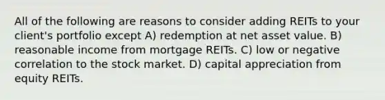 All of the following are reasons to consider adding REITs to your client's portfolio except A) redemption at net asset value. B) reasonable income from mortgage REITs. C) low or negative correlation to the stock market. D) capital appreciation from equity REITs.