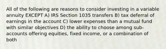 All of the following are reasons to consider investing in a variable annuity EXCEPT A) IRS Section 1035 transfers B) tax deferral of earnings in the account C) lower expenses than a mutual fund with similar objectives D) the ability to choose among sub-accounts offering equities, fixed income, or a combination of both