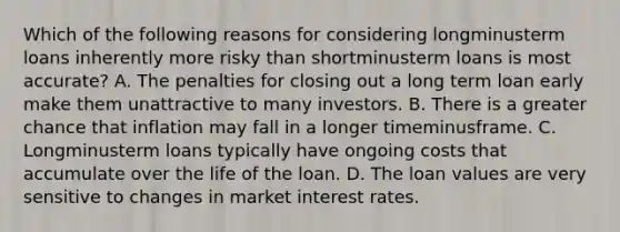 Which of the following reasons for considering longminusterm loans inherently more risky than shortminusterm loans is most​ accurate? A. The penalties for closing out a long term loan early make them unattractive to many investors. B. There is a greater chance that inflation may fall in a longer timeminusframe. C. Longminusterm loans typically have ongoing costs that accumulate over the life of the loan. D. The loan values are very sensitive to changes in market interest rates.