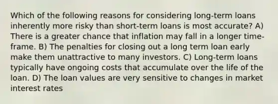 Which of the following reasons for considering long-term loans inherently more risky than short-term loans is most accurate? A) There is a greater chance that inflation may fall in a longer time-frame. B) The penalties for closing out a long term loan early make them unattractive to many investors. C) Long-term loans typically have ongoing costs that accumulate over the life of the loan. D) The loan values are very sensitive to changes in market interest rates