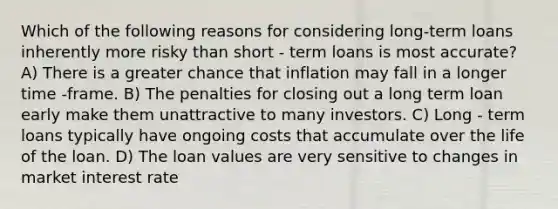 Which of the following reasons for considering long-term loans inherently more risky than short - term loans is most accurate? A) There is a greater chance that inflation may fall in a longer time -frame. B) The penalties for closing out a long term loan early make them unattractive to many investors. C) Long - term loans typically have ongoing costs that accumulate over the life of the loan. D) The loan values are very sensitive to changes in market interest rate