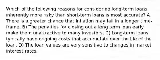 Which of the following reasons for considering long-term loans inherently more risky than short-term loans is most accurate? A) There is a greater chance that inflation may fall in a longer time-frame. B) The penalties for closing out a long term loan early make them unattractive to many investors. C) Long-term loans typically have ongoing costs that accumulate over the life of the loan. D) The loan values are very sensitive to changes in market interest rates.